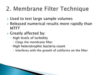  Used to test large sample volumes 
 Released numerical results more rapidly than 
MTFT 
 Greatly affected by: 
◦ high levels of turbidity 
 Clogs the membrane filter 
◦ High heterotrophic bacteria count 
 Interferes with the growth of coliforms on the filter 
 