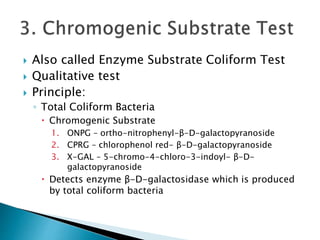  Also called Enzyme Substrate Coliform Test 
 Qualitative test 
 Principle: 
◦ Total Coliform Bacteria 
 Chromogenic Substrate 
1. ONPG – ortho-nitrophenyl-β-D-galactopyranoside 
2. CPRG – chlorophenol red- β-D-galactopyranoside 
3. X-GAL – 5-chromo-4-chloro-3-indoyl- β-D-galactopyranoside 
 Detects enzyme β-D-galactosidase which is produced 
by total coliform bacteria 
 