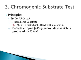  Principle: 
◦ Escherichia coli 
 Fluorogenic Substrate 
1. MUG – 4-methylumbellferyl-β-D-glucoronide 
o Detects enzyme β-D-glucoronidase which is 
produced by E. coli 
 