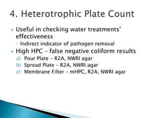  Useful in checking water treatments’ 
effectiveness 
◦ Indirect indicator of pathogen removal 
 High HPC – false negative coliform results 
a) Pour Plate – R2A, NWRI agar 
b) Spread Plate – R2A, NWRI agar 
c) Membrane Filter – mHPC, R2A, NWRI agar 
 