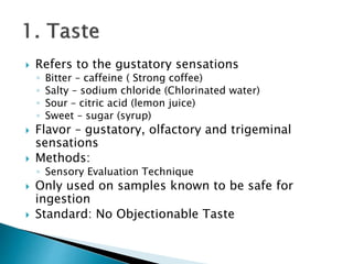 Refers to the gustatory sensations 
◦ Bitter – caffeine ( Strong coffee) 
◦ Salty – sodium chloride (Chlorinated water) 
◦ Sour – citric acid (lemon juice) 
◦ Sweet – sugar (syrup) 
 Flavor – gustatory, olfactory and trigeminal 
sensations 
 Methods: 
◦ Sensory Evaluation Technique 
 Only used on samples known to be safe for 
ingestion 
 Standard: No Objectionable Taste 
 
