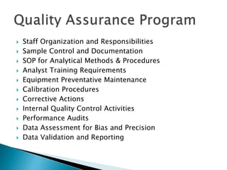  Staff Organization and Responsibilities 
 Sample Control and Documentation 
 SOP for Analytical Methods & Procedures 
 Analyst Training Requirements 
 Equipment Preventative Maintenance 
 Calibration Procedures 
 Corrective Actions 
 Internal Quality Control Activities 
 Performance Audits 
 Data Assessment for Bias and Precision 
 Data Validation and Reporting 
 