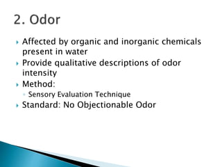  Affected by organic and inorganic chemicals 
present in water 
 Provide qualitative descriptions of odor 
intensity 
 Method: 
◦ Sensory Evaluation Technique 
 Standard: No Objectionable Odor 
 