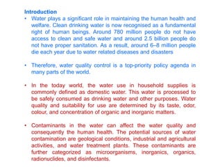 Introduction
• Water plays a significant role in maintaining the human health and
welfare. Clean drinking water is now recognised as a fundamental
right of human beings. Around 780 million people do not have
access to clean and safe water and around 2.5 billion people do
not have proper sanitation. As a result, around 6–8 million people
die each year due to water related diseases and disasters
• Therefore, water quality control is a top-priority policy agenda in
many parts of the world.
• In the today world, the water use in household supplies is
commonly defined as domestic water. This water is processed to
be safely consumed as drinking water and other purposes. Water
quality and suitability for use are determined by its taste, odor,
colour, and concentration of organic and inorganic matters.
• Contaminants in the water can affect the water quality and
consequently the human health. The potential sources of water
contamination are geological conditions, industrial and agricultural
activities, and water treatment plants. These contaminants are
further categorized as microorganisms, inorganics, organics,
radionuclides, and disinfectants.
 