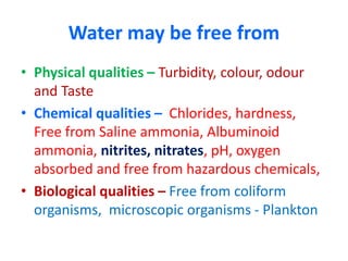 Water may be free from
• Physical qualities – Turbidity, colour, odour
and Taste
• Chemical qualities – Chlorides, hardness,
Free from Saline ammonia, Albuminoid
ammonia, nitrites, nitrates, pH, oxygen
absorbed and free from hazardous chemicals,
• Biological qualities – Free from coliform
organisms, microscopic organisms - Plankton
 
