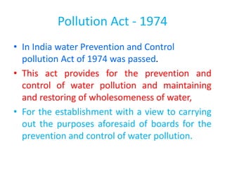 Pollution Act - 1974
• In India water Prevention and Control
pollution Act of 1974 was passed.
• This act provides for the prevention and
control of water pollution and maintaining
and restoring of wholesomeness of water,
• For the establishment with a view to carrying
out the purposes aforesaid of boards for the
prevention and control of water pollution.
 