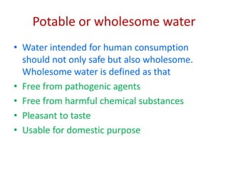 Potable or wholesome water
• Water intended for human consumption
should not only safe but also wholesome.
Wholesome water is defined as that
• Free from pathogenic agents
• Free from harmful chemical substances
• Pleasant to taste
• Usable for domestic purpose
 