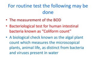 For routine test the following may be
done
• The measurement of the BOD
• Bacteriological test for human intestinal
bacteria known as “Coliform count”
• A biological check known as the algal plant
count which measures the microscopical
plants, animal life, as distinct from bacteria
and viruses present in water
 