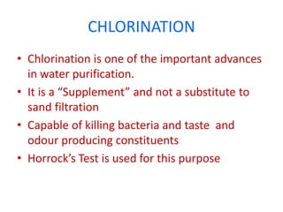 CHLORINATION
• Chlorination is one of the important advances
in water purification.
• It is a “Supplement” and not a substitute to
sand filtration
• Capable of killing bacteria and taste and
odour producing constituents
• Horrock’s Test is used for this purpose
 