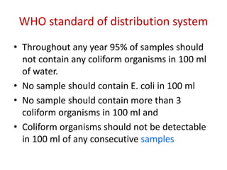 WHO standard of distribution system
• Throughout any year 95% of samples should
not contain any coliform organisms in 100 ml
of water.
• No sample should contain E. coli in 100 ml
• No sample should contain more than 3
coliform organisms in 100 ml and
• Coliform organisms should not be detectable
in 100 ml of any consecutive samples
 