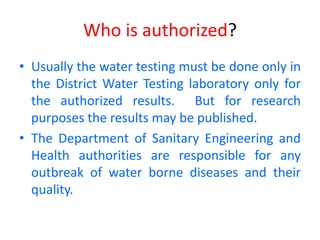 Who is authorized?
• Usually the water testing must be done only in
the District Water Testing laboratory only for
the authorized results. But for research
purposes the results may be published.
• The Department of Sanitary Engineering and
Health authorities are responsible for any
outbreak of water borne diseases and their
quality.
 