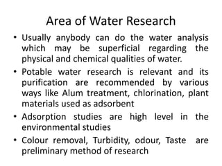 Area of Water Research
• Usually anybody can do the water analysis
which may be superficial regarding the
physical and chemical qualities of water.
• Potable water research is relevant and its
purification are recommended by various
ways like Alum treatment, chlorination, plant
materials used as adsorbent
• Adsorption studies are high level in the
environmental studies
• Colour removal, Turbidity, odour, Taste are
preliminary method of research
 
