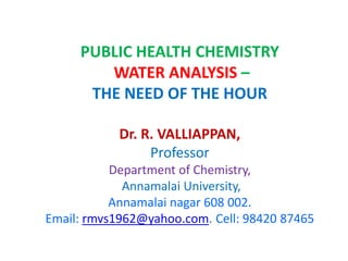 PUBLIC HEALTH CHEMISTRY
WATER ANALYSIS –
THE NEED OF THE HOUR
Dr. R. VALLIAPPAN,
Professor
Department of Chemistry,
Annamalai University,
Annamalai nagar 608 002.
Email: rmvs1962@yahoo.com. Cell: 98420 87465
 
