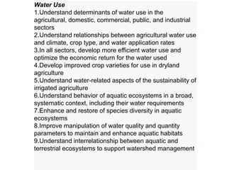 Water Use
1.Understand determinants of water use in the
agricultural, domestic, commercial, public, and industrial
sectors
2.Understand relationships between agricultural water use
and climate, crop type, and water application rates
3.In all sectors, develop more efficient water use and
optimize the economic return for the water used
4.Develop improved crop varieties for use in dryland
agriculture
5.Understand water-related aspects of the sustainability of
irrigated agriculture
6.Understand behavior of aquatic ecosystems in a broad,
systematic context, including their water requirements
7.Enhance and restore of species diversity in aquatic
ecosystems
8.Improve manipulation of water quality and quantity
parameters to maintain and enhance aquatic habitats
9.Understand interrelationship between aquatic and
terrestrial ecosystems to support watershed management
 