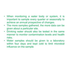 • When monitoring a water body or system, it is
important to sample every quarter or seasonally to
achieve an annual prospective of changes.
• The more samples gathered, the more data can be
given about a particular site.
• Drinking water should also be tested in the same
manner to monitor contamination levels and health
risks.
• Water samples should be given to a laboratory
within four days and kept cold to limit microbial
influence on the sample.
 
