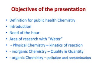 Objectives of the presentation
• Definition for public health Chemistry
• Introduction
• Need of the hour
• Area of research with “Water”
• - Physical Chemistry – kinetics of reaction
• - inorganic Chemistry – Quality & Quantity
• - organic Chemistry – pollution and contamination
 