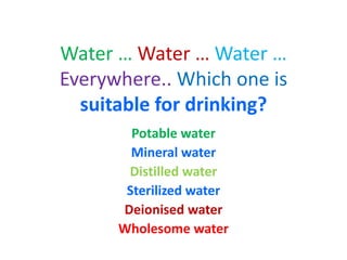 Water … Water … Water …
Everywhere.. Which one is
suitable for drinking?
Potable water
Mineral water
Distilled water
Sterilized water
Deionised water
Wholesome water
 