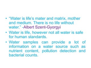 • “Water is life’s mater and matrix, mother
and medium. There is no life without
water.” -Albert Szent-Gyorgyi
• Water is life, however not all water is safe
for human standards.
• Water samples can provide a lot of
information on a water source such as
nutrient content, pollution detection and
bacterial counts.
 