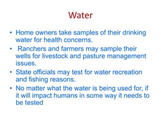 Water
• Home owners take samples of their drinking
water for health concerns.
• Ranchers and farmers may sample their
wells for livestock and pasture management
issues.
• State officials may test for water recreation
and fishing reasons.
• No matter what the water is being used for, if
it will impact humans in some way it needs to
be tested
 