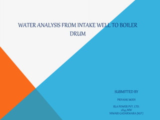 WATER ANALYSIS FROM INTAKE WELL TO BOILER
DRUM
SUBMITTED BY
PRIYANK MODI
BLA POWER PVT. LTD.
2X45 MW
NIWARI GADARWARA (M.P.)
 