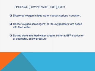 LP DOSING (LOW PRESSURE ) REQUIRED
 Dissolved oxygen in feed water causes serious corrosion.
 Hence “oxygen scavengers” or “de-oxygenators” are dosed
into feed water.
 Dosing done into feed water stream, either at BFP suction or
at deareator, at low pressure.
 