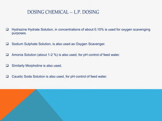 DOSING CHEMICAL – L.P. DOSING
 Hydrazine Hydrate Solution, in concentrations of about 0.10% is used for oxygen scavenging
purposes.
 Sodium Sulphate Solution, is also used as Oxygen Scavenger.
 Amonia Solution (about 1-2 %) is also used, for pH control of feed water.
 Similarly Morpholine is also used.
 Caustic Soda Solution is also used, for pH control of feed water.
 
