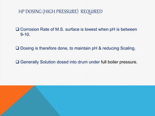 HP DOSING (HIGH PRESSURE) REQUIRED
 Corrosion Rate of M.S. surface is lowest when pH is between
9-10.
 Dosing is therefore done, to maintain pH & reducing Scaling.
 Generally Solution dosed into drum under full boiler pressure.
 