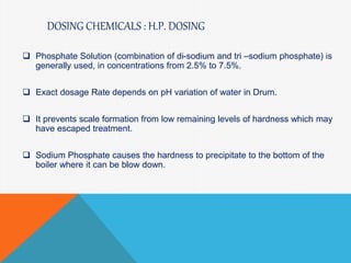 DOSING CHEMICALS : H.P. DOSING
 Phosphate Solution (combination of di-sodium and tri –sodium phosphate) is
generally used, in concentrations from 2.5% to 7.5%.
 Exact dosage Rate depends on pH variation of water in Drum.
 It prevents scale formation from low remaining levels of hardness which may
have escaped treatment.
 Sodium Phosphate causes the hardness to precipitate to the bottom of the
boiler where it can be blow down.
 