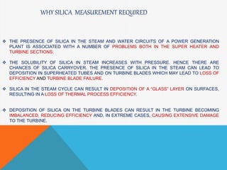  THE PRESENCE OF SILICA IN THE STEAM AND WATER CIRCUITS OF A POWER GENERATION
PLANT IS ASSOCIATED WITH A NUMBER OF PROBLEMS BOTH IN THE SUPER HEATER AND
TURBINE SECTIONS.
 THE SOLUBILITY OF SILICA IN STEAM INCREASES WITH PRESSURE. HENCE THERE ARE
CHANCES OF SILICA CARRYOVER. THE PRESENCE OF SILICA IN THE STEAM CAN LEAD TO
DEPOSITION IN SUPERHEATED TUBES AND ON TURBINE BLADES WHICH MAY LEAD TO LOSS OF
EFFICIENCY AND TURBINE BLADE FAILURE.
 SILICA IN THE STEAM CYCLE CAN RESULT IN DEPOSITION OF A “GLASS” LAYER ON SURFACES,
RESULTING IN A LOSS OF THERMAL PROCESS EFFICIENCY.
 DEPOSITION OF SILICA ON THE TURBINE BLADES CAN RESULT IN THE TURBINE BECOMING
IMBALANCED, REDUCING EFFICIENCY AND, IN EXTREME CASES, CAUSING EXTENSIVE DAMAGE
TO THE TURBINE.
WHY SILICA MEASUREMENT REQUIRED
 