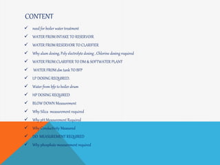CONTENT
 need for boiler water treatment
 WATER FROM INTAKE TO RESERVOIR
 WATER FROM RESERVOIR TO CLARIFIER
 Why alum dosing, Poly electrolyte dosing , Chlorine dosing required
 WATER FROM CLARIFIER TO DM & SOFTWATER PLANT
 WATER FROM dm tank TO BFP
 LP DOSING REQUIRED.
 Water from bfp to boiler drum
 HP DOSING REQUIRED
 BLOW DOWN Measurement
 Why Silica measurement required
 Why pH Measurement Required
 Why Conductivity Measured
 DO MEASUREMENT REQUIRED
 Why phosphate measurement required
 