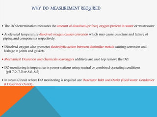  The DO determination measures the amount of dissolved (or free) oxygen present in water or wastewater
 At elevated temperature dissolved oxygen causes corrosion which may cause puncture and failure of
piping and components respectively.
 Dissolved oxygen also promotes electrolytic action between dissimilar metals causing corrosion and
leakage at joints and gaskets.
 Mechanical Dearation and chemicals scavengers additives are used top remove the DO.
 DO monitoring is imperative in power stations using neutral or combined operating conditions
(pH 7.0-7.5 or 8.0-8.5)
 In steam Circuit where DO monitoring is required are Deaerator Inlet and Outlet (Feed water, Condenser
& Deaerator Outlet) .
WHY DO MEASUREMENT REQUIRED
 