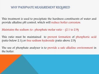 WHY PHOSPHATE MEASUREMENT REQUIRED
This treatment is used to precipitate the hardness constituents of water and
provide alkaline pH control, which will reduce boiler corrosion.
Maintains the sodium-to- phosphate molar ratio – (2.1 to 2.9)
This ratio must be maintained to prevent formation of phosphoric acid
(ratio below 2.1) or free sodium hydroxide (ratio above 2.9)
The use of phosphate analyzer is to provide a safe alkaline environment in
the boiler.
 