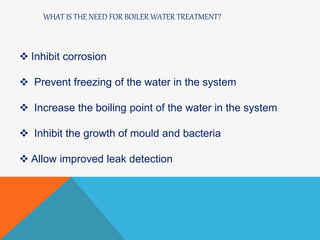WHAT IS THE NEED FOR BOILER WATER TREATMENT?
 Inhibit corrosion
 Prevent freezing of the water in the system
 Increase the boiling point of the water in the system
 Inhibit the growth of mould and bacteria
 Allow improved leak detection
 