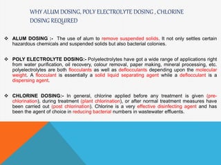 WHY ALUM DOSING, POLY ELECTROLYTE DOSING , CHLORINE
DOSING REQUIRED
 ALUM DOSING :- The use of alum to remove suspended solids. It not only settles certain
hazardous chemicals and suspended solids but also bacterial colonies.
 POLY ELECTROLYTE DOSING:- Polyelectrolytes have got a wide range of applications right
from water purification, oil recovery, colour removal, paper making, mineral processing, etc.
polyelectrolytes are both flocculants as well as deflocculants depending upon the molecular
weight. A flocculant is essentially a solid liquid separating agent while a deflocculant is a
dispersing agent.
 CHLORINE DOSING:- In general, chlorine applied before any treatment is given (pre-
chlorination), during treatment (plant chlorination), or after normal treatment measures have
been carried out (post chlorination). Chlorine is a very effective disinfecting agent and has
been the agent of choice in reducing bacterial numbers in wastewater effluents.
 