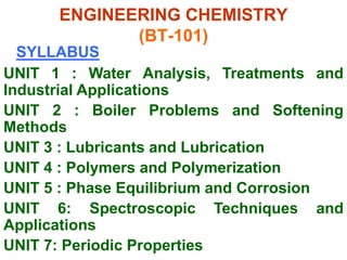 ENGINEERING CHEMISTRY
(BT-101)
SYLLABUS
UNIT 1 : Water Analysis, Treatments and
Industrial Applications
UNIT 2 : Boiler Problems and Softening
Methods
UNIT 3 : Lubricants and Lubrication
UNIT 4 : Polymers and Polymerization
UNIT 5 : Phase Equilibrium and Corrosion
UNIT 6: Spectroscopic Techniques and
Applications
UNIT 7: Periodic Properties
 
