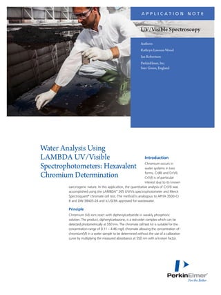 Authors:
Kathryn Lawson-Wood
Ian Robertson
PerkinElmer, Inc.
Seer Green, England
Introduction
Chromium occurs in
water systems in two
forms, Cr(III) and Cr(VI).
Cr(VI) is of particular
interest due to its known
carcinogenic nature. In this application, the quantitative analysis of Cr(VI) was
accomplished using the LAMBDA™
265 UV/Vis spectrophotometer and Merck
Spectroquant®
chromate cell test. The method is analogous to APHA 3500-Cr
B and DIN 38405-24 and is USEPA approved for wastewater.
Principle
Chromium (VI) ions react with diphenylcarbazide in weakly phosphoric
solution. The product, diphenylcarbazone, is a red-violet complex which can be
detected photometrically at 550 nm. The chromate cell test kit is suitable for the
concentration range of 0.11 – 4.46 mg/L chromate allowing the concentration of
chromium(VI) in a water sample to be determined without the use of a calibration
curve by multiplying the measured absorbance at 550 nm with a known factor.
Water Analysis Using
LAMBDA UV/Visible
Spectrophotometers: Hexavalent
Chromium Determination
A P P L I C A T I O N N O T E
UV/Visible Spectroscopy
 