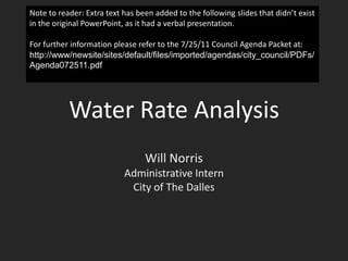 Water Rate Analysis Will Norris Administrative Intern City of The Dalles Note to reader: Extra text has been added to the following slides that didn’t exist in the original PowerPoint, as it had a verbal presentation. For further information please refer to the 7/25/11 Council Agenda Packet at:  http://www/newsite/sites/default/files/imported/agendas/city_council/PDFs/Agenda072511.pdf 
