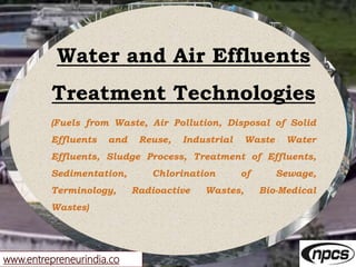 www.entrepreneurindia.co
Water and Air Effluents
Treatment Technologies
(Fuels from Waste, Air Pollution, Disposal of Solid
Effluents and Reuse, Industrial Waste Water
Effluents, Sludge Process, Treatment of Effluents,
Sedimentation, Chlorination of Sewage,
Terminology, Radioactive Wastes, Bio-Medical
Wastes)
 