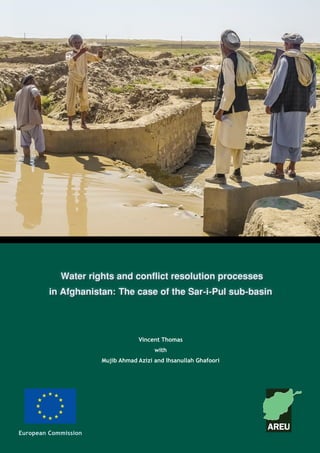Afghanistan Research and Evaluation Unit
Case Study Series
August 2011
European Commission
Water rights and conflict resolution processes
in Afghanistan: The case of the Sar-i-Pul sub-basin
Vincent Thomas
with
Mujib Ahmad Azizi and Ihsanullah Ghafoori
 