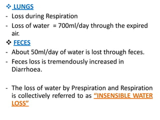  LUNGS
- Loss during Respiration
- Loss of water = 700ml/day through the expired
air.
 FECES
- About 50ml/day of water is lost through feces.
- Feces loss is tremendously increased in
Diarrhoea.
- The loss of water by Prespiration and Respiration
is collectively referred to as “INSENSIBLE WATER
LOSS”
 