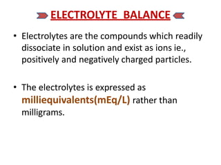 ELECTROLYTE BALANCE
• Electrolytes are the compounds which readily
dissociate in solution and exist as ions ie.,
positively and negatively charged particles.
• The electrolytes is expressed as
milliequivalents(mEq/L) rather than
milligrams.
 