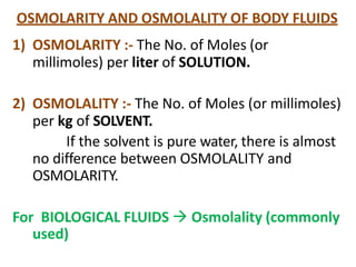OSMOLARITY AND OSMOLALITY OF BODY FLUIDS
1) OSMOLARITY :- The No. of Moles (or
millimoles) per liter of SOLUTION.
2) OSMOLALITY :- The No. of Moles (or millimoles)
per kg of SOLVENT.
If the solvent is pure water, there is almost
no difference between OSMOLALITY and
OSMOLARITY.
For BIOLOGICAL FLUIDS  Osmolality (commonly
used)
 