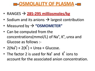 OSMOLALITY OF PLASMA
• 2(Na ) + 2(K ) + Urea + Glucose.
• The factor 2 is used for Na and K ions to
account for the associated anion concentration.
• RANGES  285-295 milliosmoles/kg
• Sodium and its anions  largest contribution
• Measured by  “OSMOMETER”
• Can be computed from the
concentrations(mmol/L) of Na+, K+, urea and
Glucose as follows :-
+ +
+ +
 