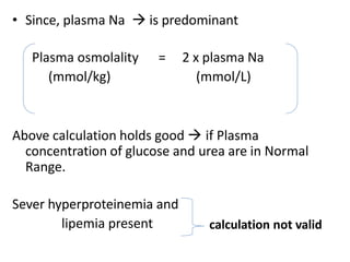 • Since, plasma Na  is predominant
Plasma osmolality =
(mmol/kg)
2 x plasma Na
(mmol/L)
Above calculation holds good  if Plasma
concentration of glucose and urea are in Normal
Range.
Sever hyperproteinemia and
lipemia present calculation not valid
 