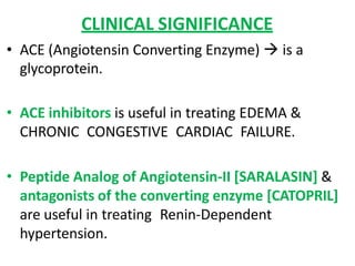 CLINICAL SIGNIFICANCE
• ACE (Angiotensin Converting Enzyme)  is a
glycoprotein.
• ACE inhibitors is useful in treating EDEMA &
CHRONIC CONGESTIVE CARDIAC FAILURE.
• Peptide Analog of Angiotensin-II [SARALASIN] &
antagonists of the converting enzyme [CATOPRIL]
are useful in treating Renin-Dependent
hypertension.
 