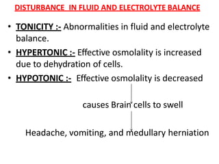 DISTURBANCE IN FLUID AND ELECTROLYTE BALANCE
• TONICITY :- Abnormalities in fluid and electrolyte
balance.
• HYPERTONIC :- Effective osmolality is increased
due to dehydration of cells.
• HYPOTONIC :- Effective osmolality is decreased
causes Brain cells to swell
Headache, vomiting, and medullary herniation
 