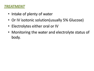 TREATMENT
• Intake of plenty of water
• Or IV isotonic solution(usually 5% Glucose)
• Electrolytes either oral or IV
• Monitoring the water and electrolyte status of
body.
 