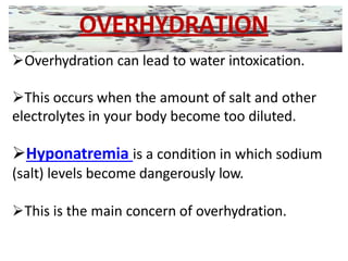 OVERHYDRATION
Overhydration can lead to water intoxication.
This occurs when the amount of salt and other
electrolytes in your body become too diluted.
Hyponatremia is a condition in which sodium
(salt) levels become dangerously low.
This is the main concern of overhydration.
 