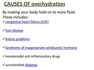 CAUSES OF overhydration
By making your body hold on to more fluid.
These includes:
congestive heart failure (CHF)
liver disease
kidney problems
Syndrome of inappropriate antidiuretic hormone
nonsteroidal anti-inflammatory drugs
uncontrolled diabetes
 