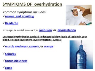 SYMPTOMS OF overhydration
common symptoms includes:
nausea and vomiting
Headache
changes in mental state such as confusion or disorientation
Untreated overhydration can lead to dangerously low levels of sodium in your
blood. This can cause more severe symptoms, such as:
muscle weakness, spasms, or cramps
Seizures
Unconsciousness
coma
 